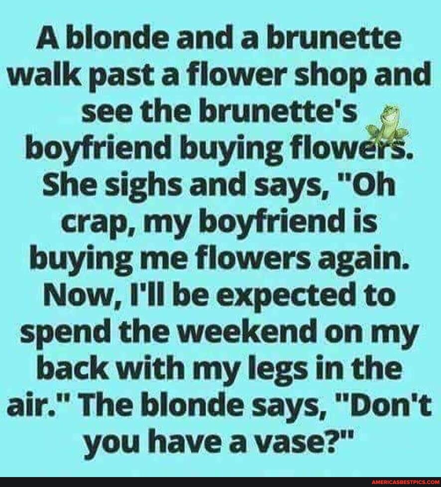 A blonde and a brunette walk past a flower shop and see the brunette's boyfriend buying flowers.
She sighs and says, "Oh crap, my boyfriend is buying me flowers again.
Now, I'll be expected to spend the weekend on my back with my legs in the air." The blonde says, "Don't you have a vase?"