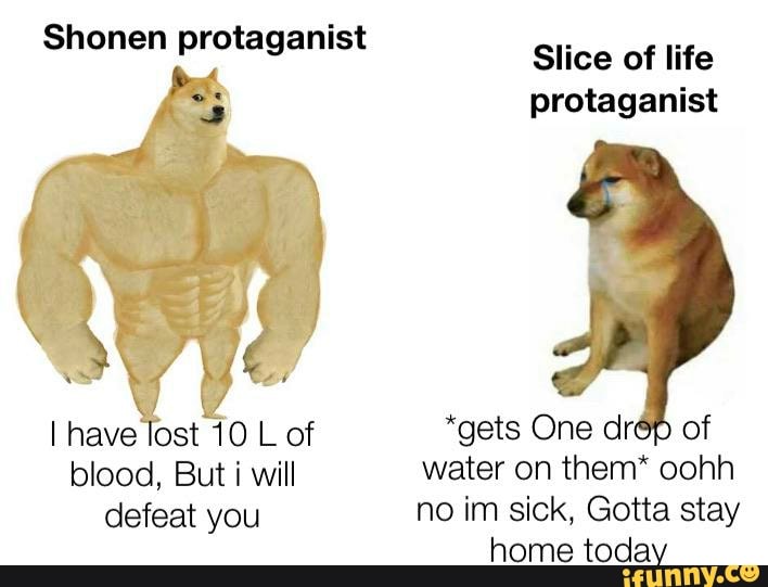 Shonen protaganist
I have lost 10 L of
blood, But i will
Slice of life
protaganist
*gets One drép of
water on them* oohh