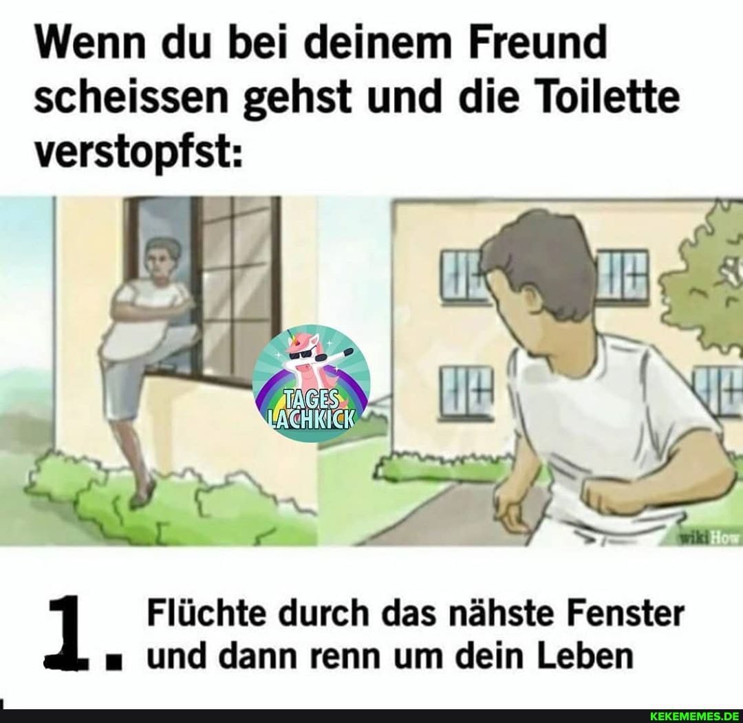 Wenn du bei deinem Freund scheissen gehst und die Toilette verstopfst:
Flüchte durch das nähste Fenster und dann renn um dein Leben