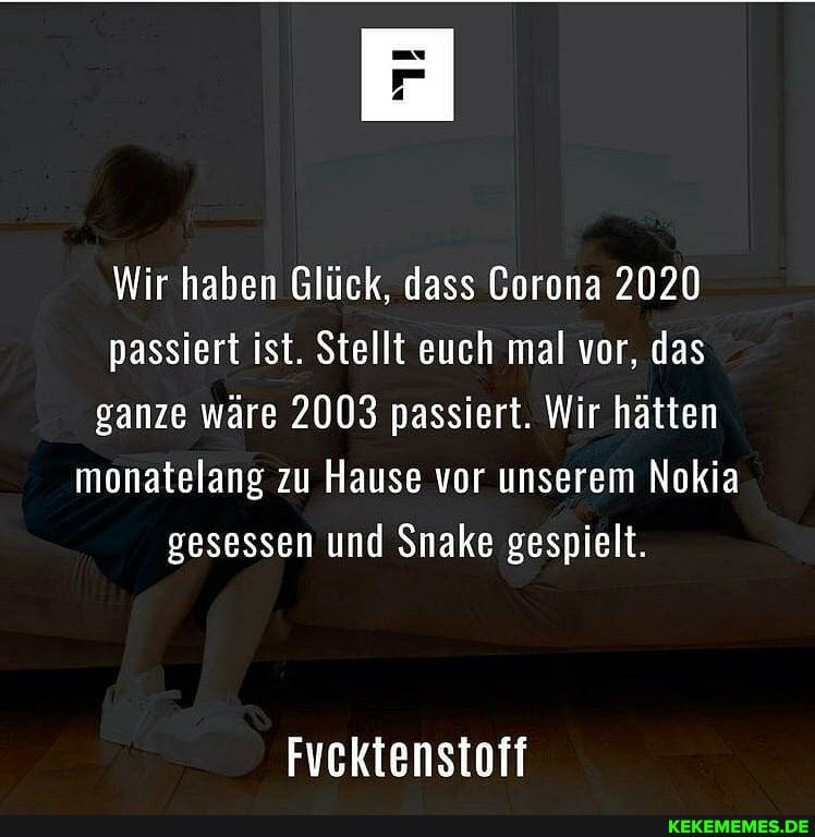 Wir haben Glück, dass Gorona 2020 passiert ist. Stellt euch mal vor, das ganze wäre 2003 passiert. Wir hätten monatelang zu Hause vor unserem Nokia gesessen und Snake gespielt.
Fvcktenstoff