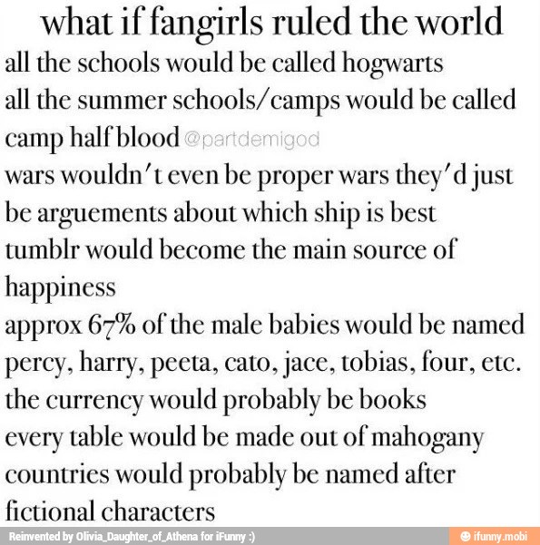 what if fangirls ruled the world
all the schools would be called hogwarts
all the summer
schools/camps would be called
camp half blood
wars
wouldn't even
be proper wars
they'd just
be arguements about which ship is best
tumblr would become the main source
of
happiness
approx 67% of the male babies would be named
percy, harry, peeta, cato, jace, tobias, four, etc.
the currency would probably be books
every table would be made out of mahogany
countries would probably be named after
fictional characters