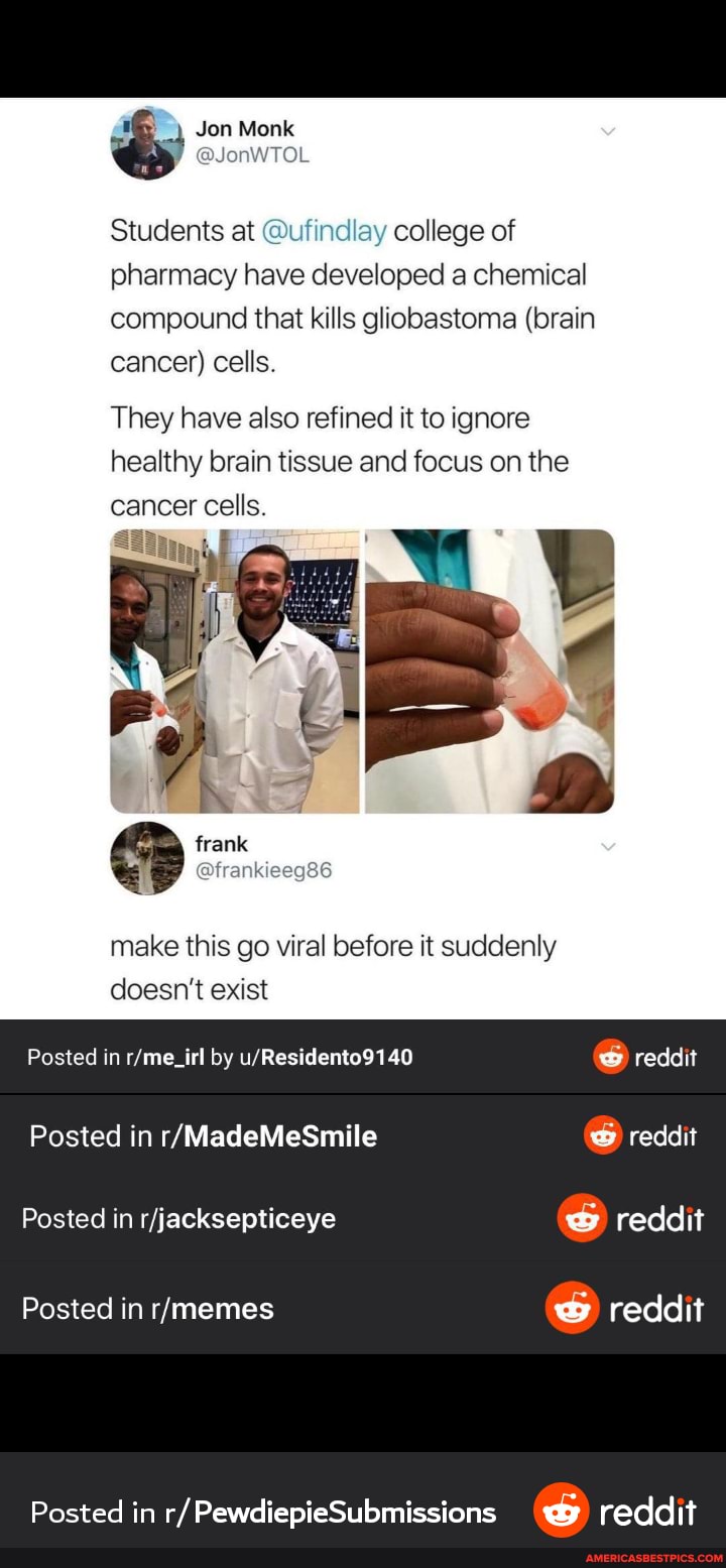 Jon Monk
@JonWTOL
Students at @ufindlay college of pharmacy have developed a chemical compound that kills glhobastoma (brain cancer) cells
They have also refined it to ignore healthy brain tissue and focus on the
cancer cells
frank
make this go viral before it suddenly
doesn't exist
Posted in by
Posted in
Posted in
Posted in
Posted in r/ PewdiepieSubmissions reddit