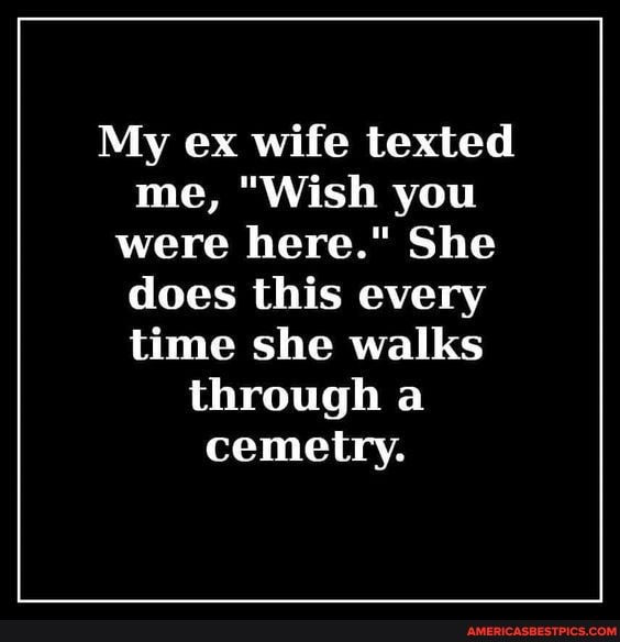 My ex wife texted me, "Wish you were here." She does this every time she walks through a cemetry.