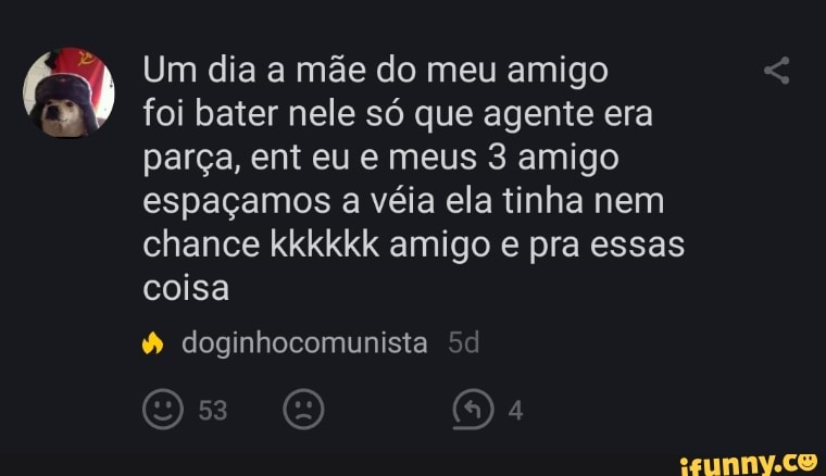 Um dia a mãe do meu amigo
foi bater nele só que agente era parça, ent eu e meus 3 amigo espaçamos a véia ela tinha nem chance kkkkkk amigo e pra essas coisa
doginhocomunista