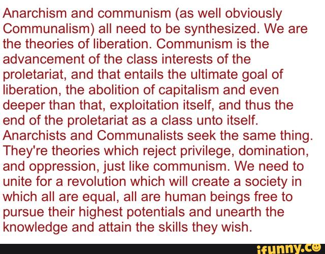 Anarchism and communism (as well obviously
Communalism) all need to be synthesized. We are
the theories of liberation. Communism is the
advancement of the class interests of the
proletariat, and that entails the ultimate goal of
liberation, the abolition of capitalism and even
deeper than that, exploitation itself, and thus the
end of the proletariat as a class unto itself.
Anarchists and Communalists seek the same thing.
They're theories which reject privilege, domination,
and oppression, just like communism. We need to
unite for a revolution which will create a society in
which all are equal, all are human beings free to
pursue their highest potentials and unearth the
knowledge and attain the skills they wish.