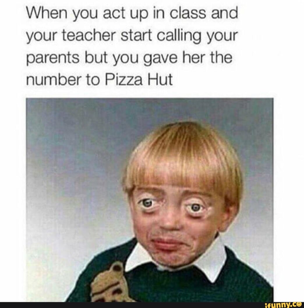 When you act up in class and
your teacher start calling your
parents but you gave her the
number to Pizza Hut