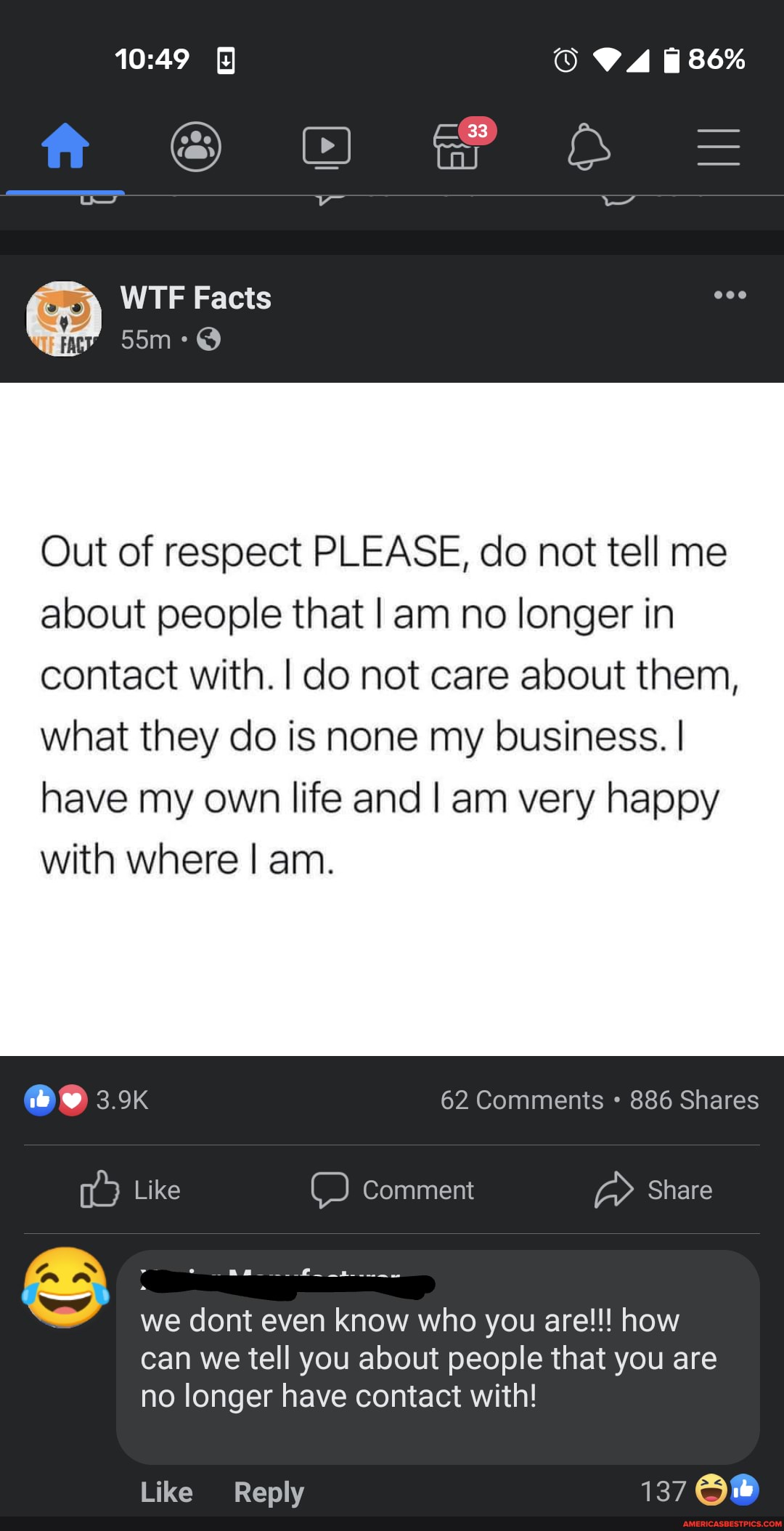 86%
ff OF O =
WTF Facts
Out of respect PLEASE, do not tell me about people that I am no longer in contact with. I do not care about them,
what they do is none my business. I have my own life and I am very happy with where I am.
3.9K 62 Comments 886 Shares
Like Comment Share
OO a
we dont even know who you are!!! how can we tell you about people that you are
no longer have contact with!
Like Reply