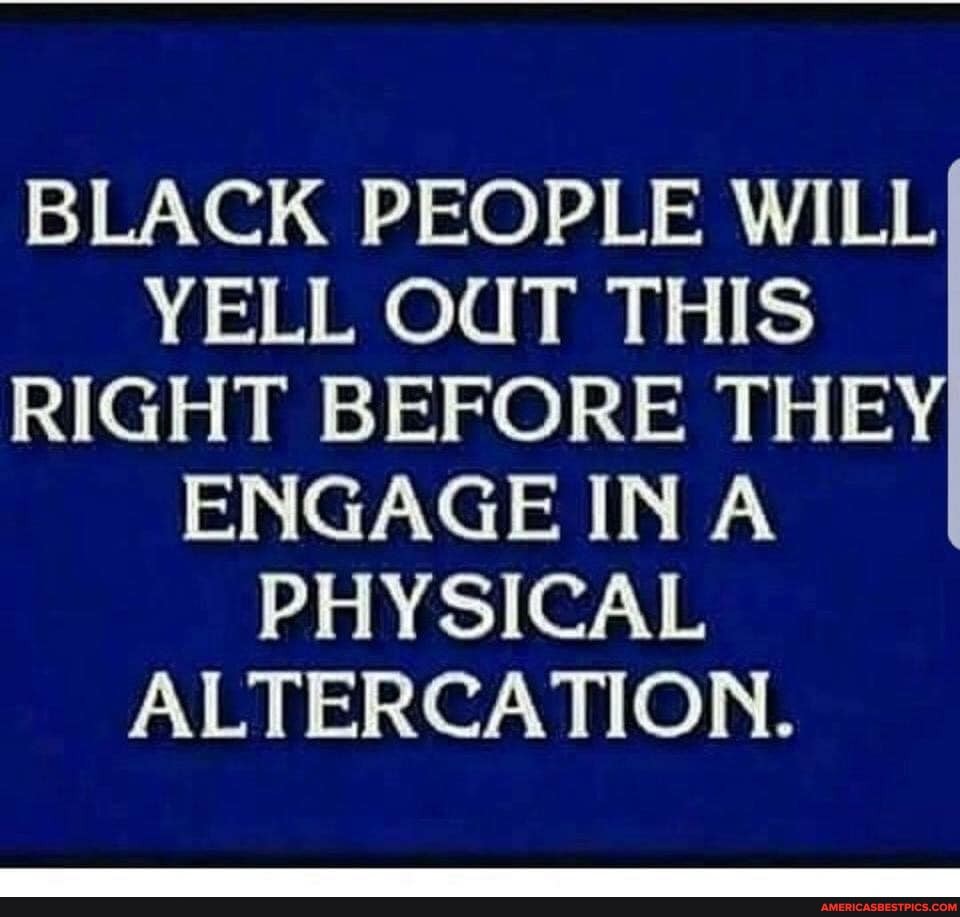 BLACK PEOPLE WILL YELL OUT THIS RIGHT BEFORE THEY ENGAGE INA PHYSICAL ALTERCATION.