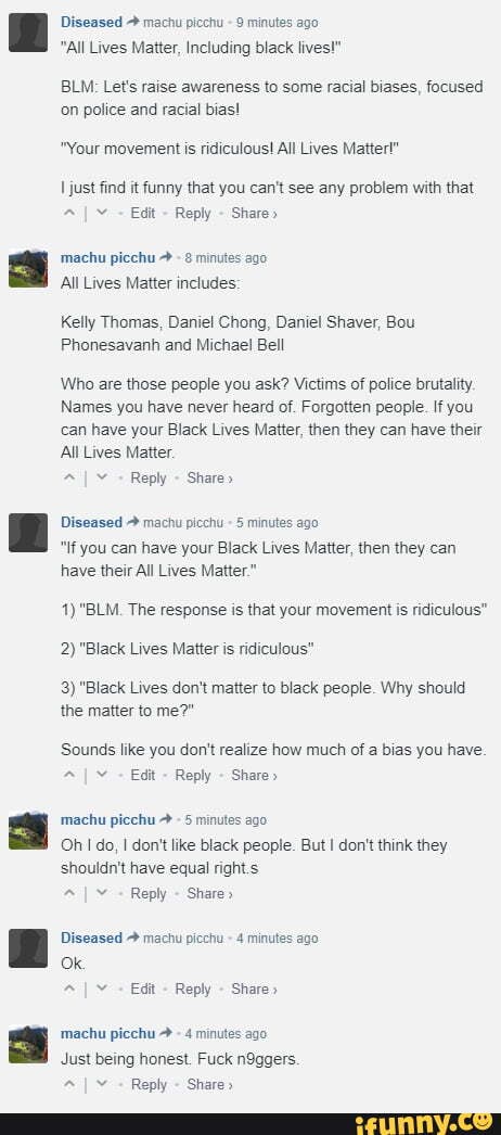 Diseased machu picchu 9 minutes ago
"All Lives Matter, Including black lives!"
BLM: Let's raise awareness to some racial biases, focused on police and racial bias!
"Your movement is ridiculous! All Lives Matter!"
just find it funny that you can't see any problem with that
I Edit Reply Share"
machu picchu 8 minuies ago
All Lives Matter includes:
Kelly Thomas, Daniel Chong, Daniel Shaver, Bou
Phonesavanh and Michael Bell
Who are those people you ask? Victims of police brutality
Names you have never heard of. Forgotten people. If you can have your Black Lives Matter, then they can have their
All Lives Matter.
Diseased machu picchu 5 minutes ago
"If you can have your Black Lives Matter, then they can have their All Lives Matter."
1) "BLM. The response is that your movement is ridiculous"
2) "Black Lives Matter is ridiculous"
3) "Black Lives don't matter to black people. Why should the matter to me?"
Sounds like you dor't realize how much of a bias you have.
I Edit Reply Share>
machu picchu 5 minutes
Oh do, don't like black people. But I don't think they shouldn't have equal rights
I Reply Share"
Diseased machu picchu 4 minutes ago
machu picchu 4 minutes
Just being honest. Fuck n9ggers