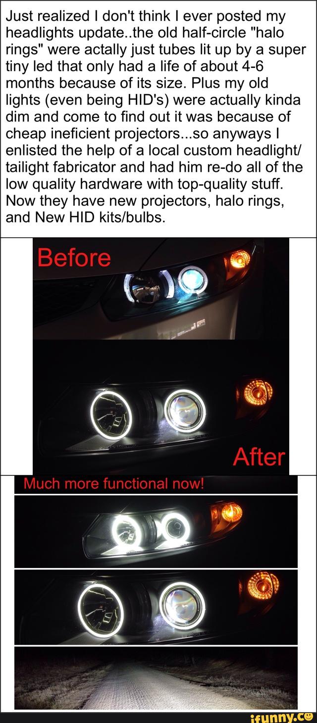 Just realized I don't think I ever posted my
headlights update..the old half-circle "halo
rings" were actally just tubes lit up by a super
tiny led that only had a life of about 4-6
months because of its size. Plus my old
lights (even being HID's) were actually kinda
dim and come to find out it was because of
cheap ineficient projectors...so anyways I
enlisted the help of a local custom headlight/
tailight fabricator and had him re-do all of the
low quality hardware with top-quality stuff.
Now they have new projectors, halo rings,
and New HID kits/bulbs.