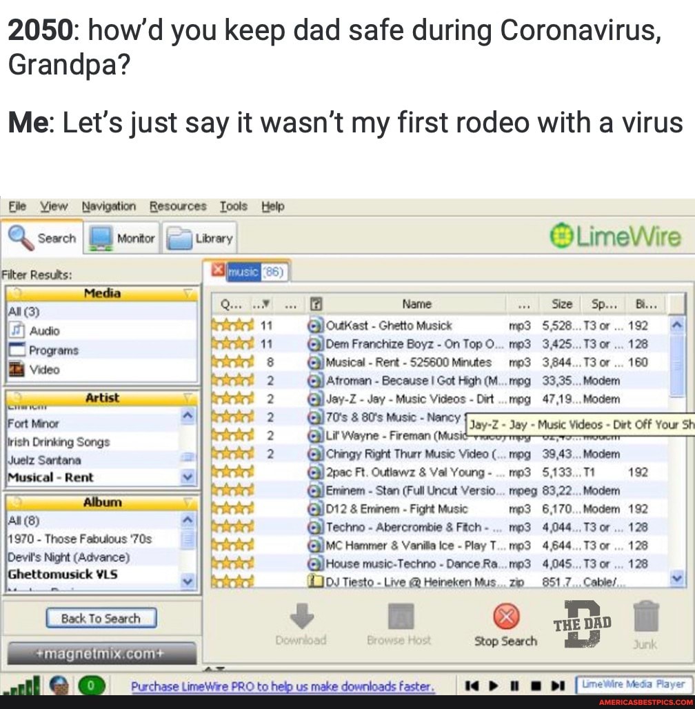 2050: how'd you keep dad safe during Coronavirus,
Grandpa?
Me: Let's just say it wasn't my first rodeo with a virus
Eile View Navigation Resources Tools Help
Q sewcnI LimeWire
Outkast - Ghetto Musick 5,528...T30r... 192
Franchize Boyz - On Top O... 3,425... 13 or... 128
Musical - Rent - 525600 Minutes 3,844... 13 or 160
Atroman - Because I Got High (M...mpg 33,35... Modem
Jay-Z - Jay - Music Videos - Dirt ...mpg 47,19... Modem
@)70's 80's Music - Nancy Jay-Z -
Wayne - Fireman (Musi
Chingy Right Thurr Music Video (...mpg 39,43... Modem
@)2pac Ft. Outlawz & Val Young - 5,133.., Tt 192 mpeg 83,22... Modem
1D12 & Eminem - Fight Music 6,170... Modem 192
Techno - Abercrombie Fitch... 4,044.., or... 128
Hammer & Vanita Ice - Play T...mp3 4,644.., or... 128
@)House music-Techno - Dance Ra...mp3 4,045... 13 or 128
Tiesto - Live @ Heineken Mus... 851,7... Cables,
Back Toseach & fi e B Dewnload Browse Ho stop Search