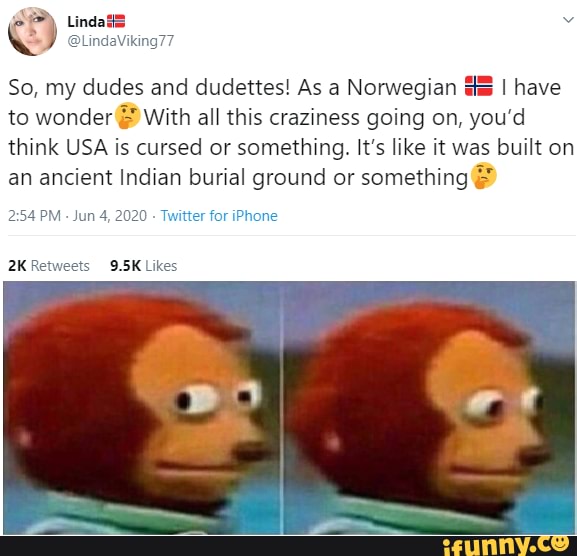 So, my dudes and dudettes! As a Norwegian I have to wonder With all this craziness going on, you'd think USA is cursed or something. It's like it was built on an ancient Indian burial ground or something
PM - Jun 4, 2020 Twitter for iPhone