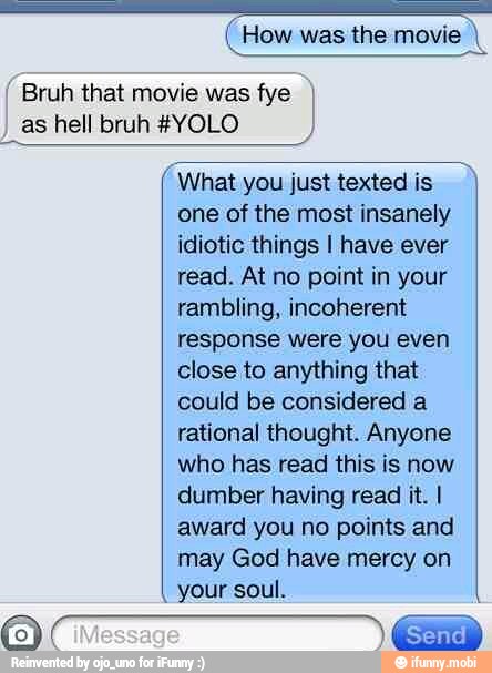 I
"What you just texted is h
one of the most insanely
idiotic things I have ever
read. At no point in your
rambling, incoherent
response were you even
close to anything that
could be considered a
rational thought. Anyone
who has read this is now
dumber having read it. I
award you no points and
may God have mercy on