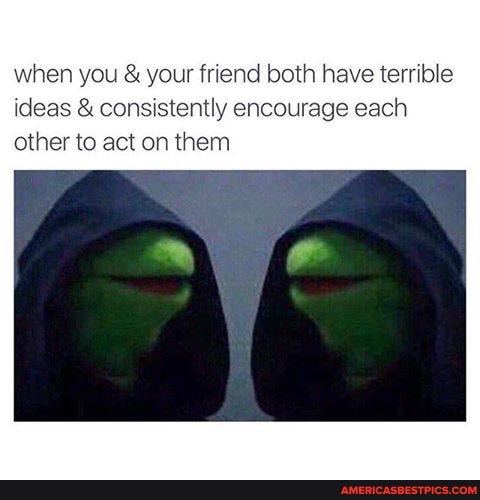 when you & your friend both have terrible ideas & consistently encourage each other to act on them
