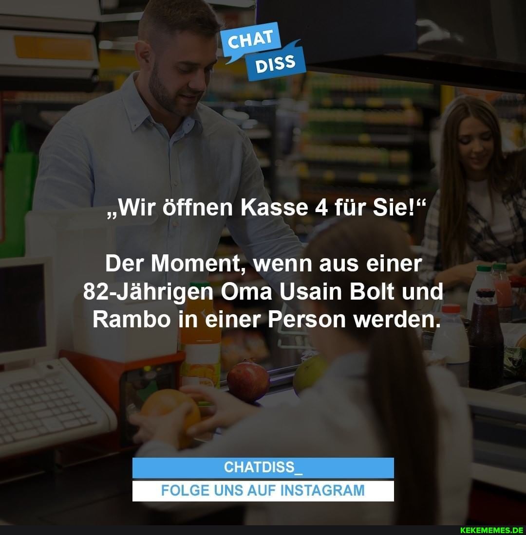 cHAT
"Wir öffnen Kasse 4 für Sie!"
Der Moment, wenn aus einer
82-Jährigen Oma Usain Bolt und
Rambo in einer Person werden.
CHATDISS
FOLGE UNS AUF INSTAGRAM
