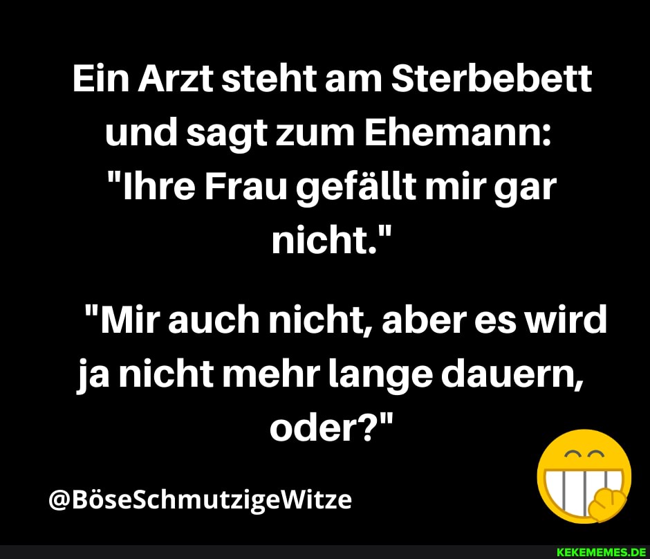 Ein Arzt steht am Sterbebett und sagt zum Ehemann:
"Ihre Frau gefällt mir gar
nicht."
"Mir auch nicht, aber es wird ja nicht mehr lange dauern,
oder?"
@BöseSchmutzigeWitze