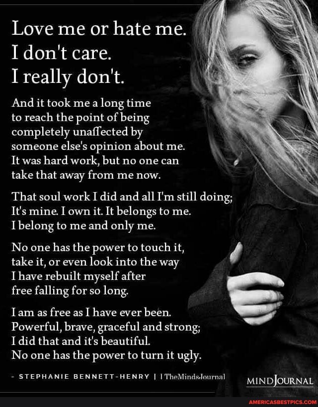 Love me or hate me.
I don't care.
I really don't.
And it took me long time
to reach the point of being completely unaffected by someone else's opinion about me.
It was hard work, but no one can take that away from me now.
That soul work I did and all I'm still doing;
It's mine. I own it. It belongs to me.
belong to me and only me.
No one has the power to touch it, take it, or even look into the way
Thave rebuilt myself after free falling for so long.
am as free as I have ever been.
Powerful, brave, graceful and strong;
I did that and it's beautiful.
No one has the power to turn it ugly.
- STEPHANIE eT RY I I The MINDJOURNAL