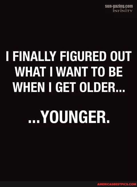FINALLY FIGURED OUT WHAT I WANT TO BE WHEN GET OLDER...
YOUNGER.