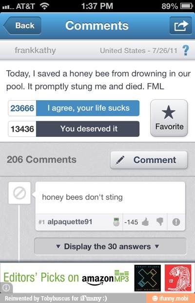frankkathy United Stat
Today, I saved a honey bee from drowning in our
pool. It promptly stung me and died. FML
206 Comments Y Comment
honey bees don't sting
v Display the 30 answers y
Editors' Picks on amazoniirs