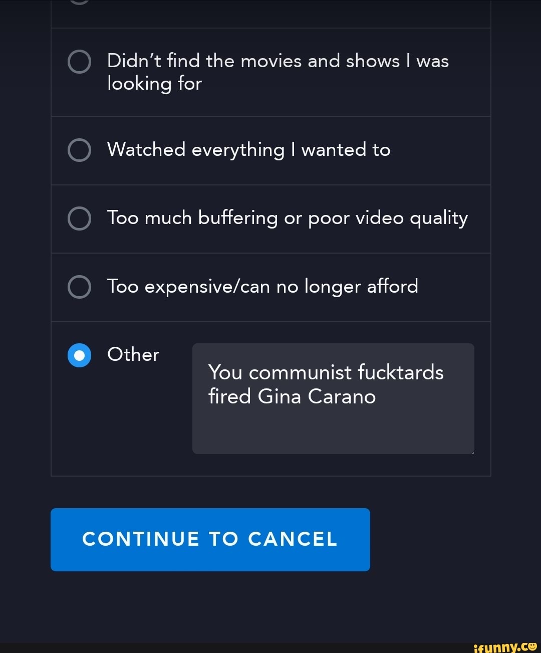 Didn't find the movies and shows I was looking for
Watched everything I wanted to
Too much buffering or poor video quality
Too no longer afford
Other
You communist fucktards
fired Gina Carano
CONTINUE TO CANCEL