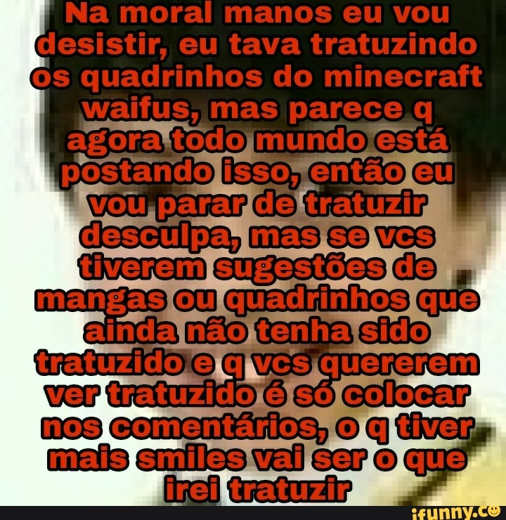 II Na moral manos eu vou
Cesistir, eu tava tratuzindo quadrinhos do minecraftt walius, mas parece ra mundo está tiverem mangas aindanãotenhacido quenesem vantratuzido colosar moscomentários,
Cratuzip