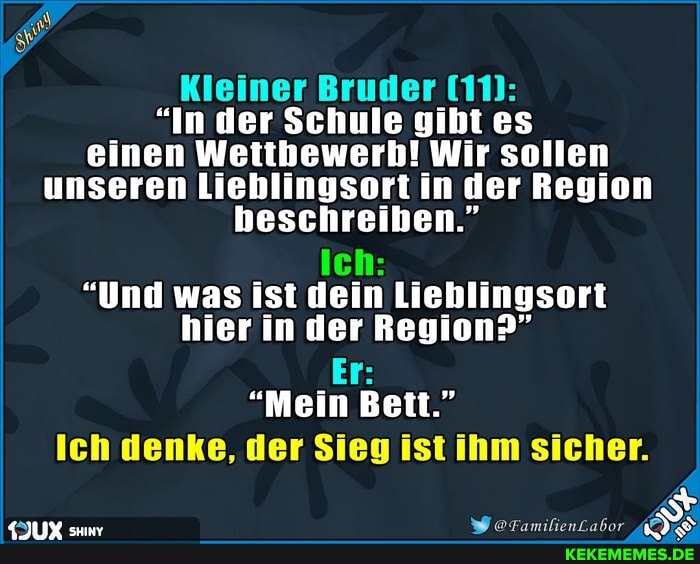 Kleiner Bruder IM:
"In der Schule gibt es einen Wettbewerb! Wir sollen unseren Liehlingsort in der Region beschreiben."
Ich:
"Und was ist dein Lieblingsort hier in der Region?"
Er:
"Mein Bett."
Ich denke, der Sieg ist ihm sicher.