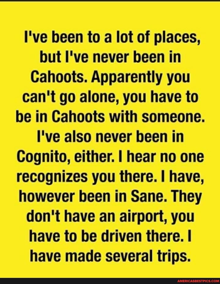 I've been to a lot of places, but I've never been in
Cahoots. Apparently you can't go alone, you have to be in Cahoots with someone.
I've also never been in
Cognito, either. I hear no one recognizes you there. have, however been in Sane. They don't have an airport, you have to be driven there. I have made several trips.