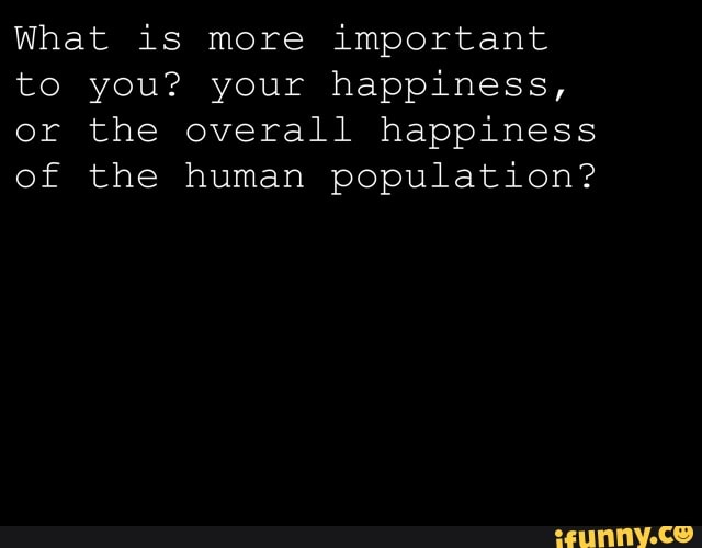 What is more important
to you? your happiness,
or the overall happiness
of the human population?