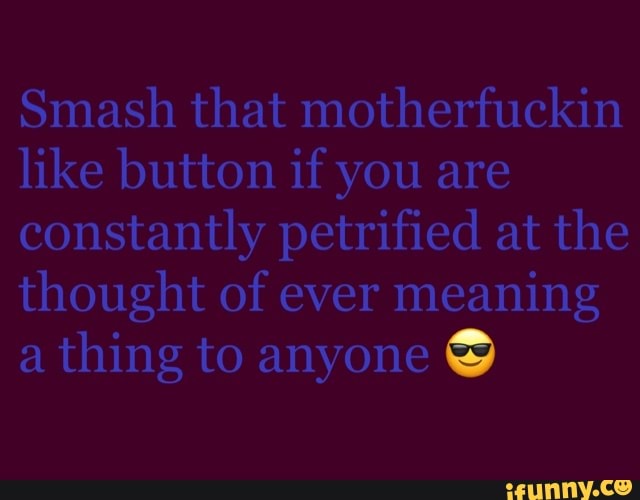 Smash that motherfuckin
like button if you are
constantly petrified at the
thought of ever meaning
a
thing to anyone Y
