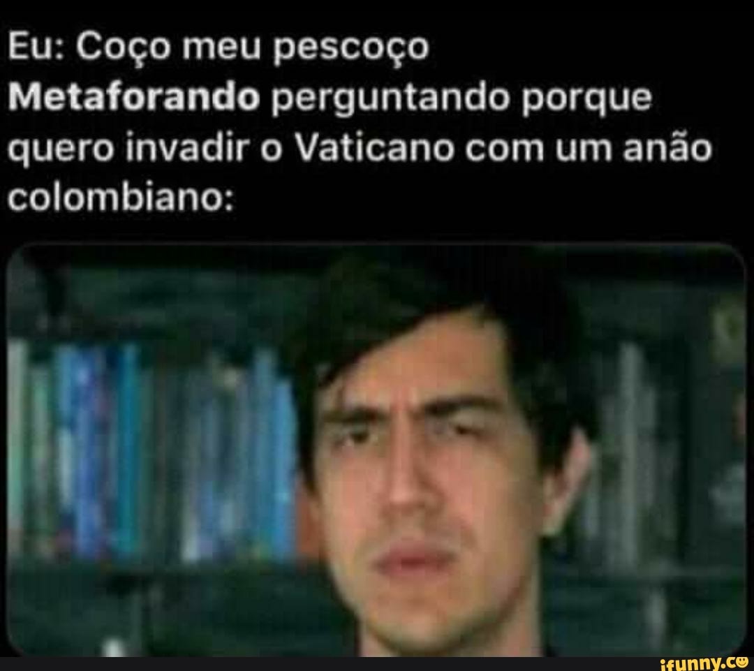 Eu: Coço meu pescoço
Metaforando perguntando porque quero invadir o Vaticano com um anão colombiano: