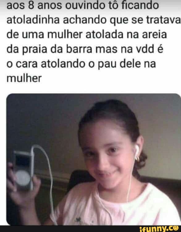 aos 8 anos ouvindo tô ficand
atoladinha achando que se tratava
de uma mulher atolada na areia
da praia da barra mas na vdd é
o cara atolando o pau dele na
mulher
