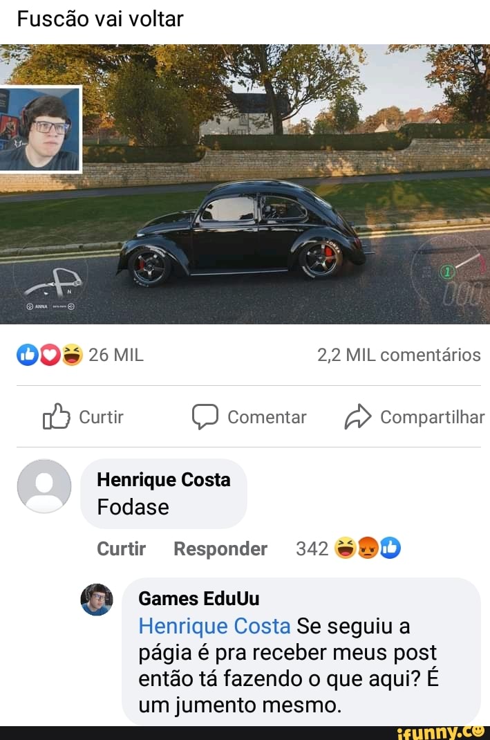 Fuscão vai voltar
2,2 MIL comentários
Curtir Comentar Compartilhar
Henrique Costa
Fodase
Curtir Responder 342
Games EduUu
Henrique Costa Se seguiu a págia é pra receber meus post então tá fazendo o que aqui? É um jumento mesmo.