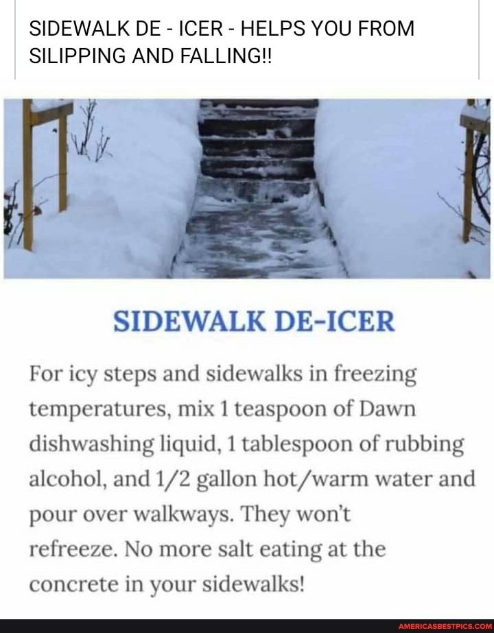 SIDEWALK DE - ICER - HELPS YOU FROM SILIPPING AND FALLING!
SIDEWALK DE-ICER
For icy steps and sidewalks in freezing temperatures, mix 1 teaspoon of Dawn dishwashing liquid, 1 tablespoon of rubbing alcohol, and gallon hot /warm water and pour over walkways. They won't
refreeze. No more salt eating at the concrete in your sidewalks!