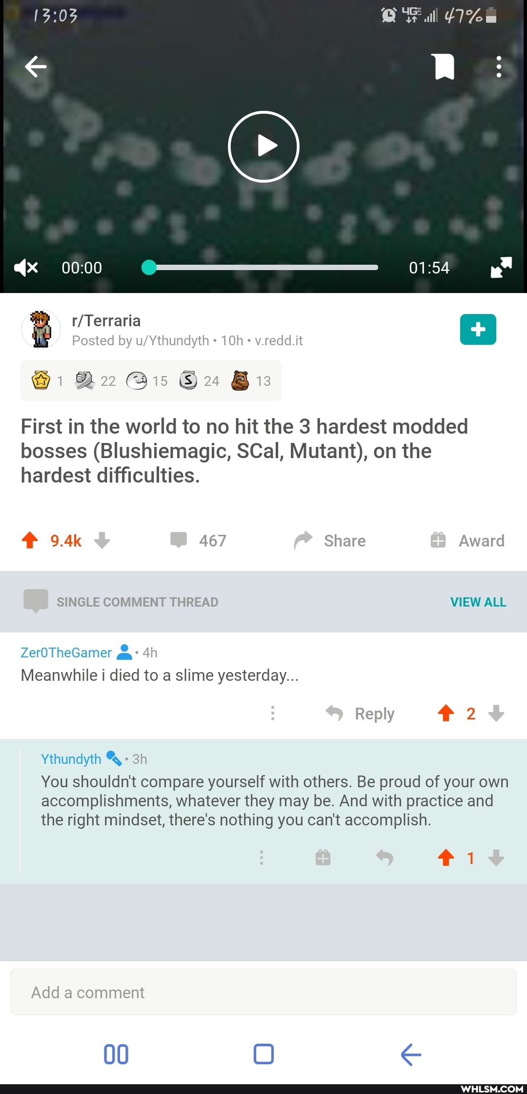 Terraria
Posted by wVthundyth v.reddl.tt
@i @is Bis
First in the world to no hit the 3 hardest modded bosses (Blushiemagic, SCall, Mutant), on the hardest difficulties.
9.4k
467 Share
SINGLE COMMENT THREAD VIEW ALL
ZerOTheGamer
Meanwhile i died to slime yesterday...
Reply
Ythundytth
You shouldn't compare yourself with others. Be proud of your own
accomplishments, whatever they may be. And with practice and the right mindset, there's nothing you can't accomplish.
Add a comment
00