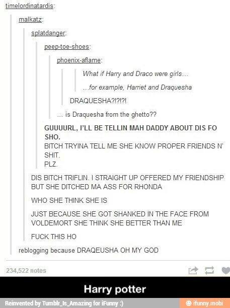 timelordinatardis
malkatz:
What if Hany and Draco w
for example, Ha t and Draquesha
is Draquesha from the ghetto??
GUUUURL, I'LL BE TELLIN MAH DADDY ABOUT DIS FO
SHO.
BITCH TRYINA TELL ME SHE KNOW PROPER FRIENDS N'
SHIT.
DIS BITCH TRIFLIN. I STRAIGHT UP OFFERED MY FRIENDSHIP
BUT SHE DITCHED MA ASS FOR RHONDA
WHO SHE THINK SHE IS
JUST BECAUSE SHE GOT SHANKED IN THE FACE FROM
VOLDEMORT SHE THINK SHE BETTER THAN ME
FUCK THIS HO
reblogging because DRAQEUSHA OH MY GOD
Harry potter
