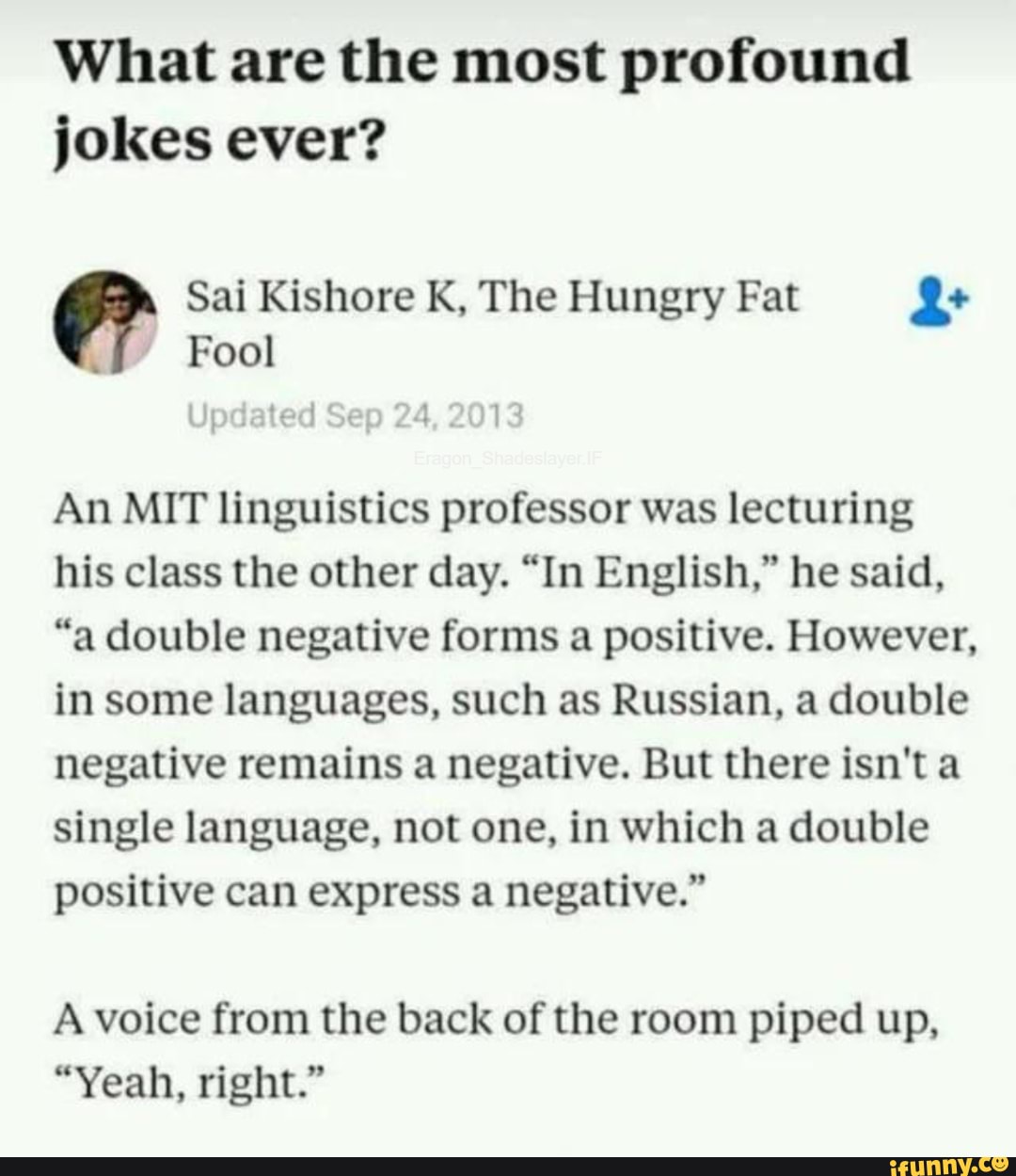 What are the most profound jokes ever?
Sai Kishore K, The Hungry Fat
Fool
An MIT linguistics professor was lecturing his class the other day. "In English," he said,
"a double negative forms a positive. However, in some languages, such as Russian, a double negative remains a negative. But there isn'ta single language, not one, in which a double positive can express a negative."
A voice from the back of the room piped up,
"Yeah, right."