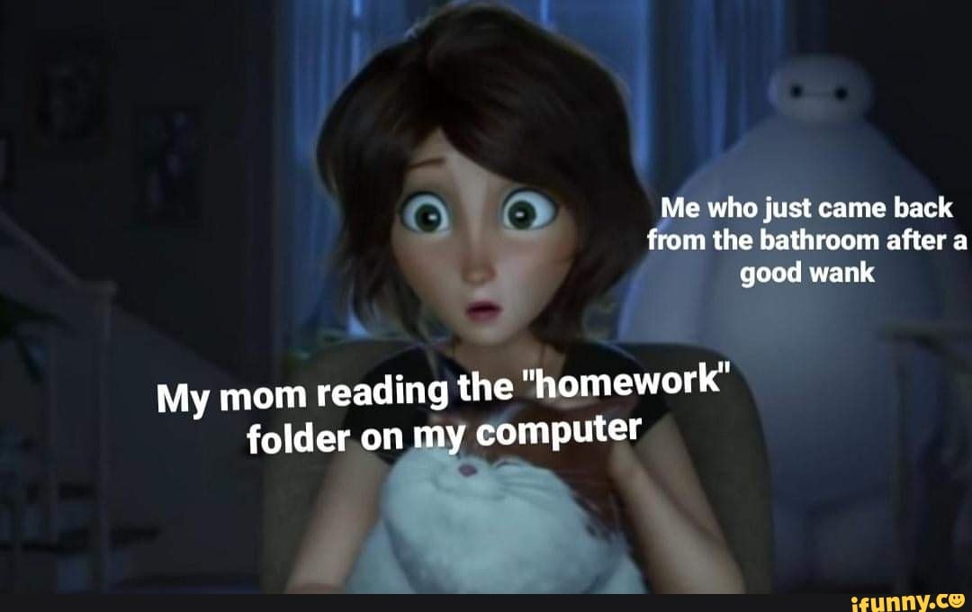Me who just came back from the bathroom after a good wank
My mom reading the "homework" folder on my my computer