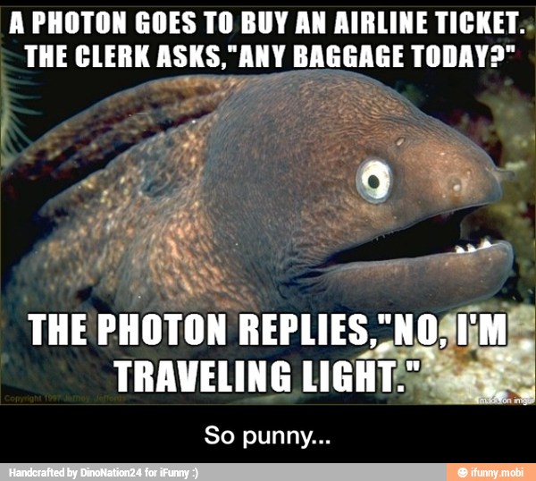 A PHOTON GOES TO BUY AN AIRLINE TICKET.
THE CLERK ASKS,"ANY BAGGAGE TODAY?"
EWI
5
THE PHOTON REPLIES,"NO
TRAVELING LIGHT - So punny...