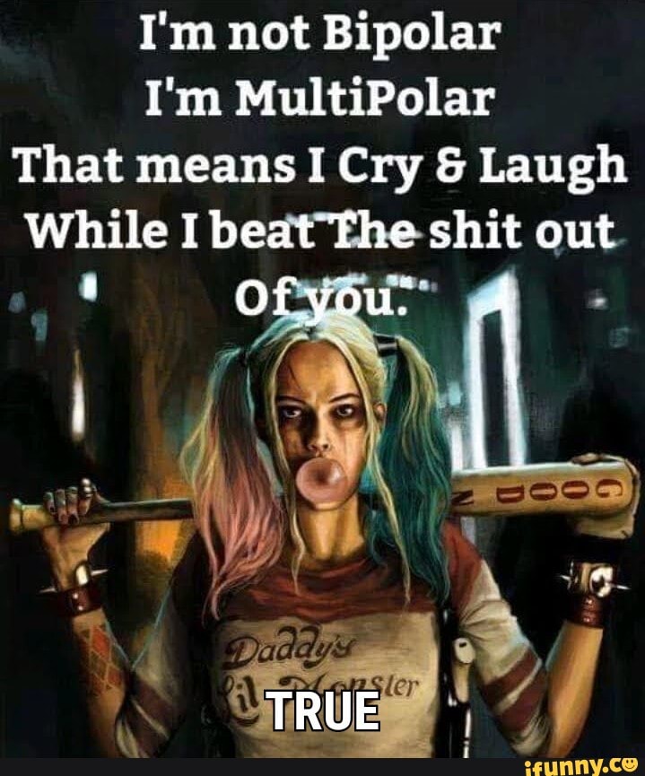 I'm not Bipolar
I'm MultiPolar
That means Cry & Laugh
While I beat The shit out
Of you-
TRUE