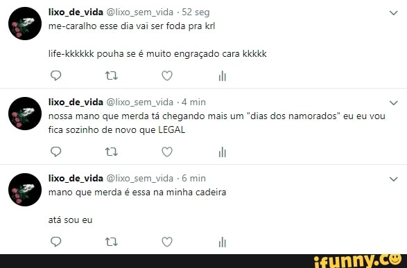 lixo de vida Qlixo sem vida
-52 seg
me-caralho esse dia vai ser foda pra krl
life-kkkkkk pouha se é muito engraçado cara kkkkk
lixo. de vida Ox ida 4 min
nossa mano que merda tá chegando mais um "dias dos namorados" eu eu vou
fica sozinho de novo que LEGAL
lixo_de_vida @lixo_sem_vida
6 min
mano que merda
é
essa na minha cadeira
atá sou eu