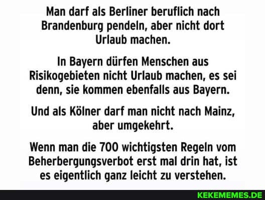 Man darf als Berliner beruflich nach
Brandenburg pendeln, aber nicht dort
Urlaub machen.
In Bayern dürfen Menschen aus
Risikogebieten nicht Urlaub machen, es sei denn, sie kommen ebenfalls aus Bayern.
Und als Kölner darf man nicht nach Mainz, aber umgekehrt.
Wenn man die 700 wichtigsten Regeln vom
Beherbergungsverbot erst mal drin hat, ist es eigentlich aanz leicht zu verstehen.