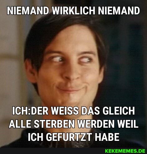 NIEMAND WIRKLICH NIEMAND
ER WEISS DAS GLEICH ALLE STERBEN WERDEN WEIL ICH GEFURTZT HABE