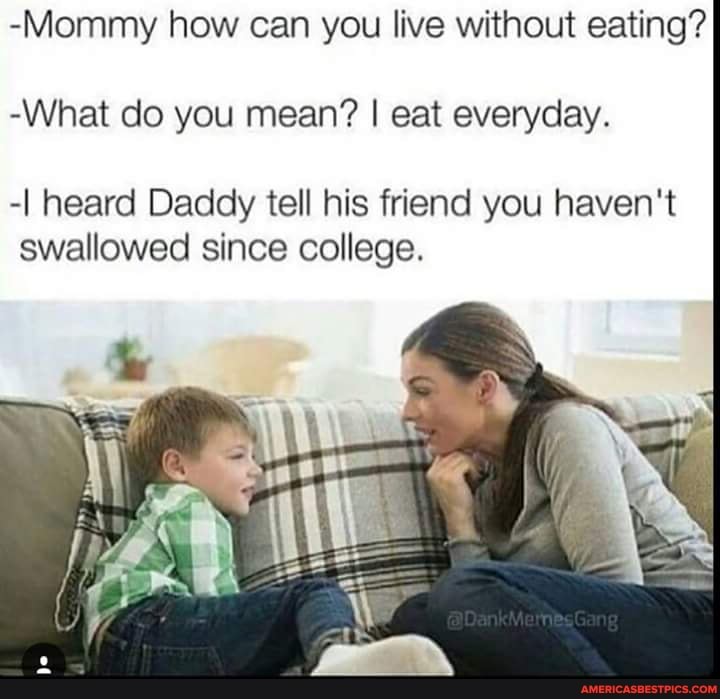 -Mommy how can you live without eating?
-What do you mean? I eat everyday.
-I heard Daddy tell his friend you haven't swallowed since college.