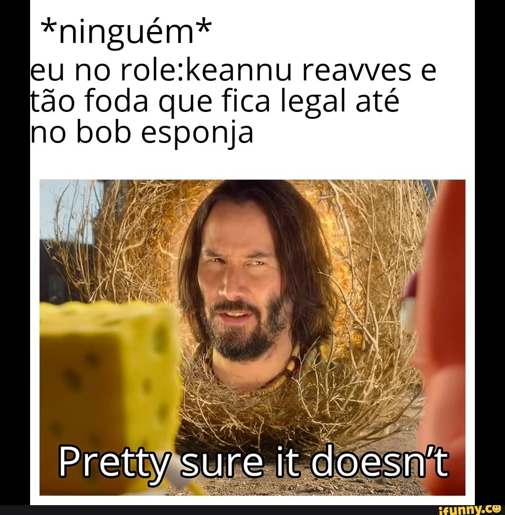 *ninguém*
eu no role:keannu reavves e
do foda que fica legal até
no bob esponja