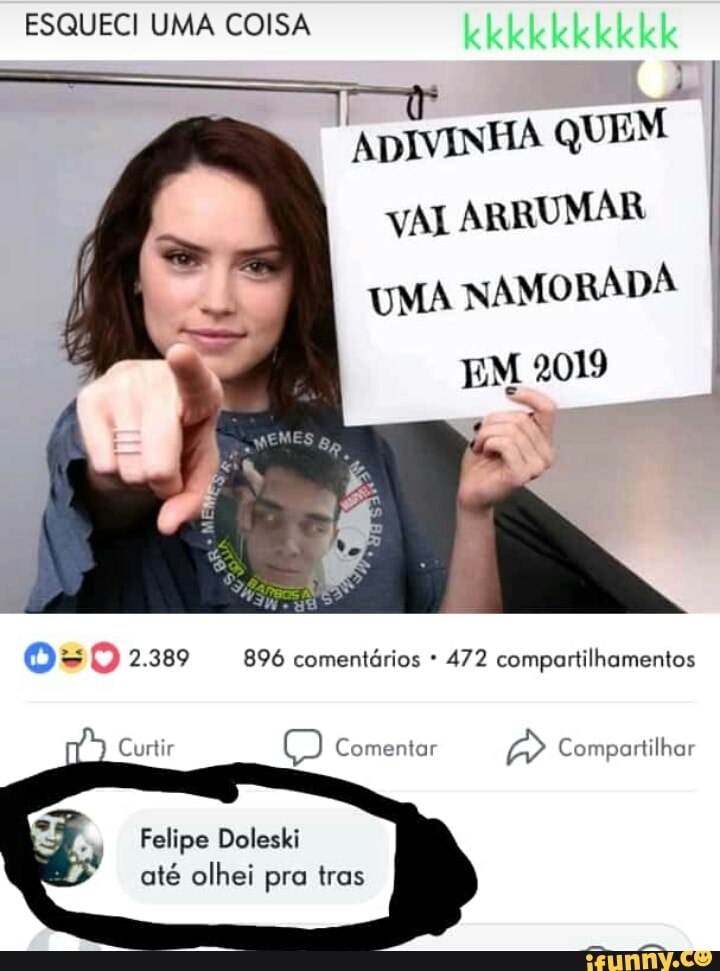 ESQUECI UMA COISA
ADIVINHA QUEM
VAL ARRUMAR
UMA
NAMORADA
EM 2019
OO 2.389 896 comentários 472 compartilhamentos
Felipe Doleski
até olhei pra tras