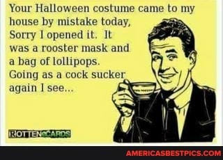 Your Halloween costume came to my house by mistake today,
Sorry opened it. It was a rooster mask and a bag of lollipops.
Going as a cock sucker again see...