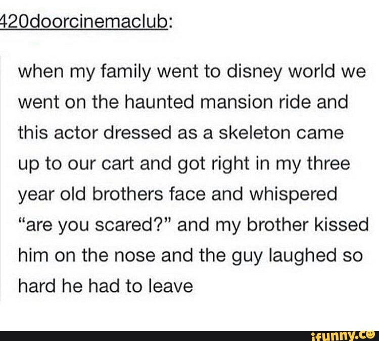 when my family went to disney world we
went on the haunted mansion ride and
this actor dressed as a skeleton came
up to our cart and got right in my three
year old brothers face and whispered
"are you scared?" and my brother kissed
him on the nose and the guy laughed so
hard he had to leave