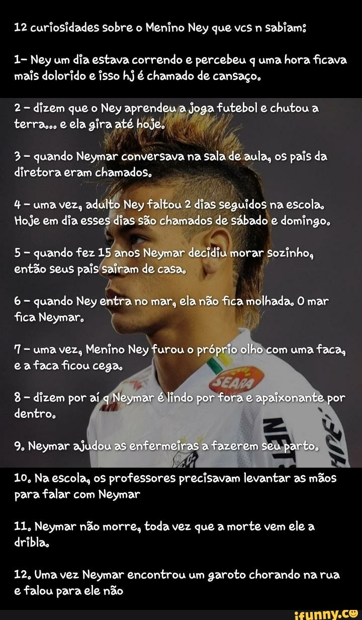 12 curiosidades sobre Menino Ney que vcs sabiam
1- Ney um dia estava correndo e percebeu q uma hora ficava mais dolorido e isso hj é chamado de cansaço.
2 dizem que o Ney aprendeu a joga futebol e chutou a terra. ela gira até hoje.
3- quando Neymar conversava na sala de aula, os pais da diretora eram chamados,
uma vez, adulto Ney faltou 2 dias seguidos na escola,
Hoje em dia esses dias são chamados de sábado e domingo,
5 - quando fez 15 anos Neymar decidiu morar sozinho, então seus pais sairam de casa,
6 quando Ney entra no no mar, ma ela não fica molhada, O mar fica Neymar.
uma vez, Menino Ney furou o próprio olho com uma faca, eafaca ficou cega,
dizem por aí q Neymar é lindo por fora e apaixonante por dentro.
9. Neymar ajudou as enfermeiras a fazerem seu parto,
10, Na escola, os professores precisavam levantar as mãos para falar com Neymar
11, Neymar não morre, toda vez que a morte vem ele a dribla
12, Uma vez Neymar encontrou um garoto chorando na rua e falou para ele não