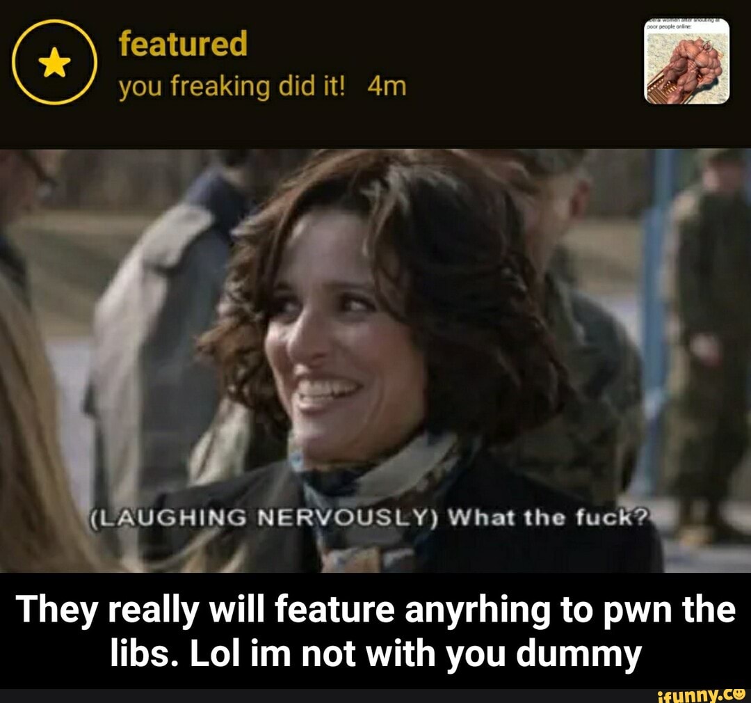 featured you freaking did it!
(LAUGHING NERVOUSLY) What the fuck?
They really will feature anyrhing to pwn the lids. Lol im not with you dummy - They really will feature anyrhing to pwn the libs. Lol im not with you dummy