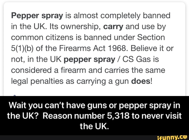 Pepper spray is almost completely banned in the UK. Its ownership, carry and use by common citizens is banned under Section of the Firearms Act 1968. Believe it or not, in the UK pepper spray / CS Gas is considered a firearm and carries the same legal penalties as carrying a gun does!
Wait you can't have guns or pepper spray in the UK? Reason number 5,318 to never visit the UK. - Wait you can’t have guns or pepper spray in the UK? Reason number 5,318 to never visit the UK.